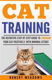 Cat training: the definitive step by step guide to training your cat positively, with minimal effort : the definitive step by step guide to training your cat positively, with minimal effort cover image