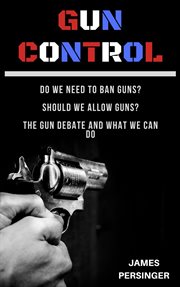 Gun control: do we need to ban guns? should we allow guns? the gun debate and what we can do : Do We Need to Ban Guns? Should We Allow Guns? The Gun Debate and What We Can Do cover image