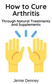 How to Cure Arthritis Through Natural Treatments and Supplements cover image