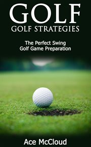 Golf : Golf Strategies. The Perfect Swing. Golf Game Preparation cover image