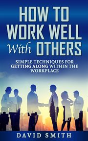 How to work well with others: simple techniques for getting along within the workplace cover image