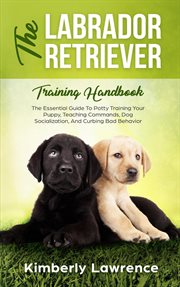 The labrador retriever training handbook : the essential guide to potty training your puppy, teaching commands, dog socialization, and curbing bad behavior cover image