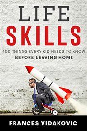 Life skills: 100 things every kid needs to know before leaving home : 100 Things Every Kid Needs to Know Before Leaving Home cover image