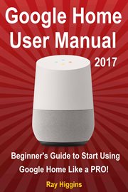 Google Home user manual 2017 : beginner's guide to start using Google Home like a pro! cover image
