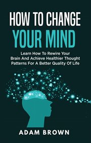 How to change your mind : learn how to rewire your brain and achieve healthier thought patterns for a better quality of life cover image