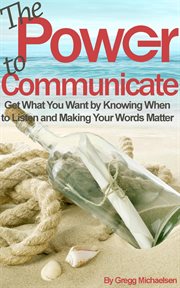 The power to communicate: get what you want by knowing when to listen and making your words matter cover image