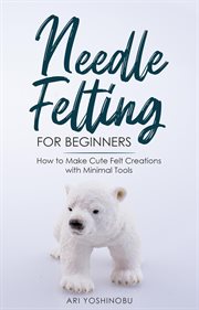 Needle felting for beginners: how to make cute felt creations with minimal tools : How to Make Cute Felt Creations With Minimal Tools cover image