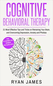 Cognitive behavioral therapy : 21 most effective tips and tricks on retraining your brain, and overcoming depression, anxiety and phobias cover image