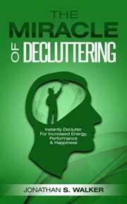 The miracle of decluttering: instantly declutter for increased energy, performance, and happiness cover image