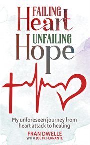 Failing Heart, Unfailing Hope : My Unforeseen Journey From Heart Attack to Healing cover image