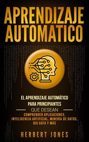 Aprendizaje Automático : El Aprendizaje Automático para principiantes que desean comprender aplicaciones, Inteligencia Artificial, Minería de Datos, Big Data y más cover image