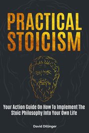 Practical stoicism: your action guide on how to implement the stoic philosophy into your own life : Your Action Guide on How to Implement the Stoic Philosophy Into Your Own Life cover image