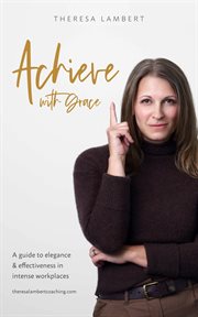 Achieve with grace : a guide to elegance and effectiveness in intense workplaces cover image