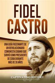 Fidel castro: una guía fascinante de un revolucionario comunista cubano que sirvió como president : Una guía fascinante de un revolucionario comunista cubano que sirvió como president cover image