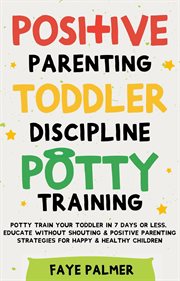 Positive Parenting, Toddler Discipline & Potty Training : Potty Train Your Toddler in 7 Days or Less, Educate Without Shouting & Positive Parenting Strategies cover image