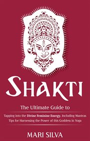 Shakti. The Ultimate Guide to Tapping into the Divine Feminine Energy, Including Mantras and Tips for Harnes cover image