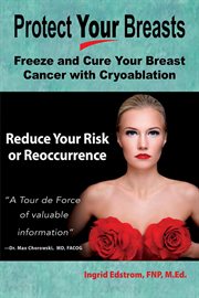 Protect Your Breasts : Freeze and Cure Your Breast Cancer With Cryoablation and Reduce Your Risk o cover image