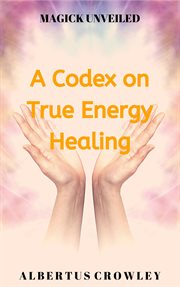 A Codex on True Energy Healing : Magick Unveiled cover image