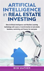 Artificial intelligence in real estate investing : how artificial intelligence and machine learning technology will cause a transformation in real estate business, marketing and finance for everyone cover image