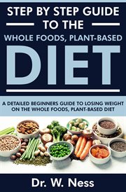 Step by Step Guide to the Whole Foods, Plant-Based Diet : A Detailed Beginners Guide to Losing Weight cover image