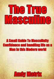 The true masculine: a small guide to masculinity, confidence and handling life as a man in this m cover image