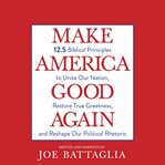 Make America good again : 12.5 biblical principles to unite our nation, restore true greatness, and reshape our political rhetoric cover image