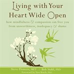 Living with your heart wide open : how mindfulness & compassion can free you from unworthiness, inadequacy & shame cover image