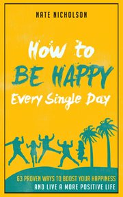How to be happy every single day: 63 proven ways to boost your happiness and live a more positive cover image
