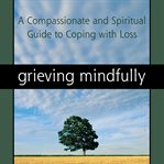 Grieving mindfully. A Compassionate and Spiritual Guide to Coping with Loss cover image
