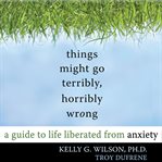 Things might go terribly, horribly wrong. A Guide to Life Liberated from Anxiety cover image