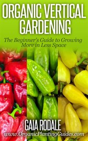 Organic vertical gardening: the beginner's guide to growing more in less space : The Beginner's Guide to Growing More in Less Space cover image