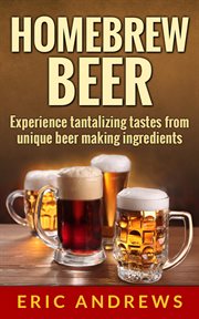 Homebrew Beer -- Experience Tantalizing Tastes From Unique Beer Making Ingredients cover image