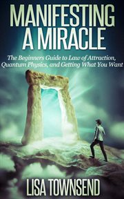 Manifesting a miracle: the beginners guide to law of attraction, quantum physics, and getting wha : The Beginners Guide to Law of Attraction, Quantum Physics, and Getting Wha cover image
