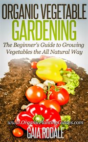 Organic vegetable gardening: the beginners guide to growing vegetables the all natural way : The Beginners Guide to Growing Vegetables the All Natural Way cover image