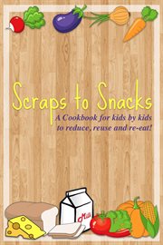 Scraps to snacks: a cookbook for kids by kids to reduce, reuse, and re-eat : A Cookbook for Kids by Kids to Reduce, Reuse, and Re cover image