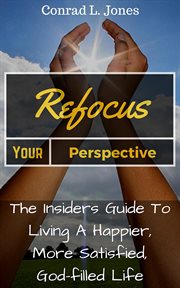 Refocus your perspective: the insiders guide to living a happier, more satisfied, god-filled life : The Insiders Guide to Living a Happier, More Satisfied, God cover image