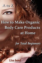 A to z how to make organic body care products at home for total beginners cover image