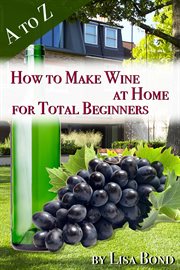 A to z how to make wine at home for total beginners. A practical step by step blueprint for homemade wine cover image