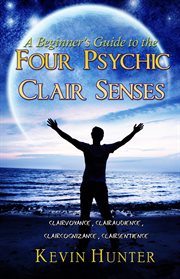 A beginner's guide to the four psychic clair senses : clairvoyance, clairaudience, claircognizance, clairsentience cover image
