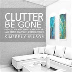 Clutter be gone! : de-clutter and simplify your home (and keep it that way) starting today cover image