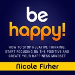 Be happy! : how to stop negative thinking, start focusing on the positive, and create your happiness mindset cover image