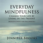 Everyday mindfulness. Change Your Life by Living in the Present (Mindfulness for Beginners) cover image