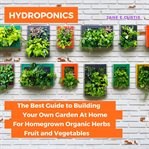 Hydroponics. The Best Guide to Building Your Own Garden At Home For Homegrown Organic Herbs, Fruit and Vegetables cover image
