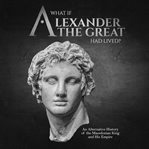 What if alexander the great had lived? an alternative history of the macedonian king and his empire cover image