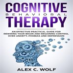 Cognitive behavioral therapy. A Practical Guide for Rewiring Your Brain to Regain Control Over Anxiety, Phobias, and Depression cover image