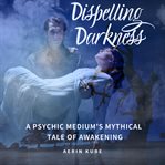 Dispelling darkness. A Psychic Medium's Mythical Tale of Awakening cover image