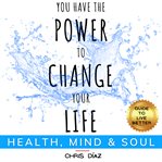 You have the power to change your life: guide to live better: health, mind & soul. Habits, Exercises & Techniques to: Restore Your Natural Health, Master Your Mind and Remind Your Sou cover image