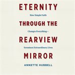 Eternity through the rearview mirror : how simple faith changes everything-- seventeen extraordinary lives cover image