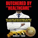 Butchered by "healthcare" : what to do about doctors, big Pharma, and corrupt government ruining your health and medical care cover image