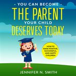 You can become the parent your child deserves. How to Raise Positive, Successful, and Happy Children cover image